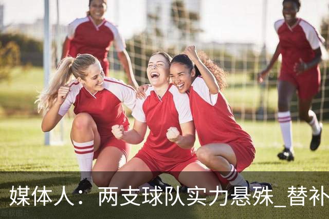 媒体人：两支球队实力悬殊 替补亮眼发挥也算是本场比赛最大收获